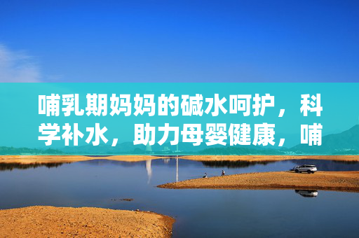 哺乳期妈妈的碱水呵护,科学补水,助力母婴健康,哺乳期妈妈碱水科学补水,守护母婴健康 哺乳期妈妈的碱水呵护,科学补水,助力母婴健康,哺乳期妈妈碱水科学补水,守护母婴健康
