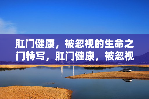 肛门健康,被忽视的生命之门特写,肛门健康,被忽视的生命之门特写 肛门健康,被忽视的生命之门特写,肛门健康,被忽视的生命之门特写