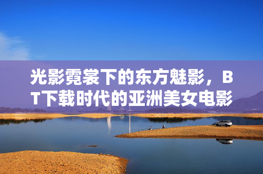 光影霓裳下的东方魅影，BT下载时代的亚洲美女电影扫描，光影霓裳，BT下载时代的东方魅影与亚洲美女电影扫描