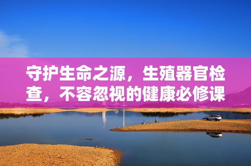 守护生命之源,生殖器官检查,不容忽视的健康必修课,守护生命之源,生殖器官检查,健康必修课 守护生命之源,生殖器官检查,不容忽视的健康必修课,守护生命之源,生殖器官检查,健康必修课