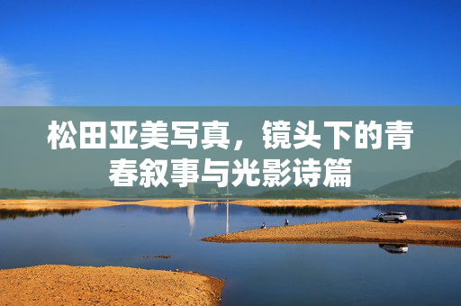 松田亚美写真,镜头下的青春叙事与光影诗篇 松田亚美写真,镜头下的青春叙事与光影诗篇