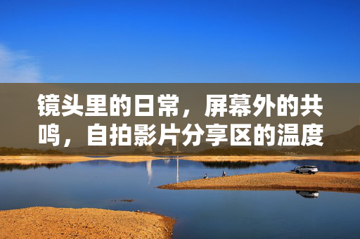 镜头里的日常,屏幕外的共鸣,自拍影片分享区的温度与故事,镜头日常,屏幕共鸣,自拍影片分享区的温度与故事 镜头里的日常,屏幕外的共鸣,自拍影片分享区的温度与故事,镜头日常,屏幕共鸣,自拍影片分享区的温度与故事