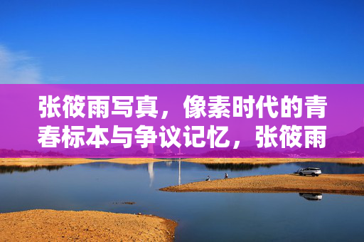 张筱雨写真，像素时代的青春标本与争议记忆，张筱雨写真，像素时代的青春标本与争议记忆