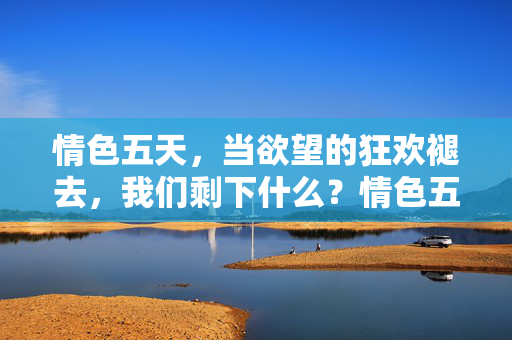 情色五天,当欲望的狂欢褪去,我们剩下什么?情色五天,狂欢褪去,剩下什么? 情色五天,当欲望的狂欢褪去,我们剩下什么?情色五天,狂欢褪去,剩下什么?