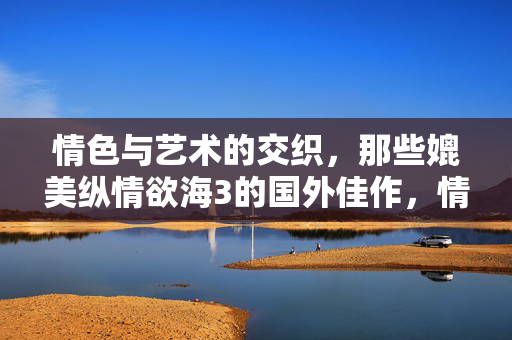 情色与艺术的交织,那些媲美纵情欲海3的国外佳作,情色与艺术的交织,国外媲美纵情欲海的佳作 情色与艺术的交织,那些媲美纵情欲海3的国外佳作,情色与艺术的交织,国外媲美纵情欲海的佳作
