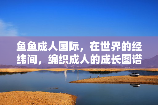 鱼鱼成人国际,在世界的经纬间,编织成人的成长图谱,鱼鱼成人国际,经纬间的成人成长图谱 鱼鱼成人国际,在世界的经纬间,编织成人的成长图谱,鱼鱼成人国际,经纬间的成人成长图谱