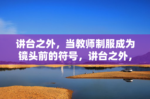 讲台之外,当教师制服成为镜头前的符号,讲台之外,教师制服的镜头符号化 讲台之外,当教师制服成为镜头前的符号,讲台之外,教师制服的镜头符号化