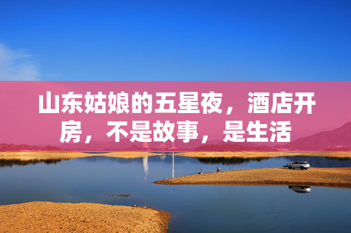山东姑娘的五星夜,酒店开房,不是故事,是生活 山东姑娘的五星夜,酒店开房,不是故事,是生活