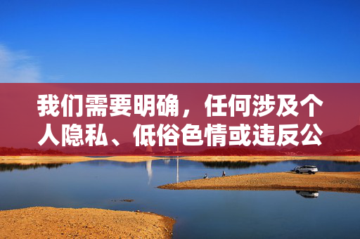 我们需要明确,任何涉及个人隐私、低俗色情或违反公共道德的内容都不应被传播或讨论。根据中国的法律法规和社会主义核心价值观,公共场所的行为应当遵守社会公序良俗,尊重他人感受,维护公共空间的文明与和谐,恪守公序良俗,共筑文明公共空间 我们需要明确,任何涉及个人隐私、低俗色情或违反公共道德的内容都不应被传播或讨论。根据中国的法律法规和社会主义核心价值观,公共场所的行为应当遵守社会公序良俗,尊重他人感受,维护公共空间的文明与和谐,恪守公序良俗,共筑文明公共空间