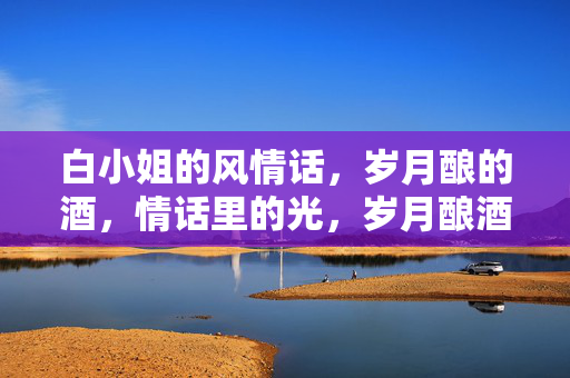 白小姐的风情话,岁月酿的酒,情话里的光,岁月酿酒,情话生光,白小姐的风情 白小姐的风情话,岁月酿的酒,情话里的光,岁月酿酒,情话生光,白小姐的风情