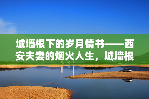 城墙根下的岁月情书——西安夫妻的烟火人生,城墙根下的烟火情书 城墙根下的岁月情书——西安夫妻的烟火人生,城墙根下的烟火情书