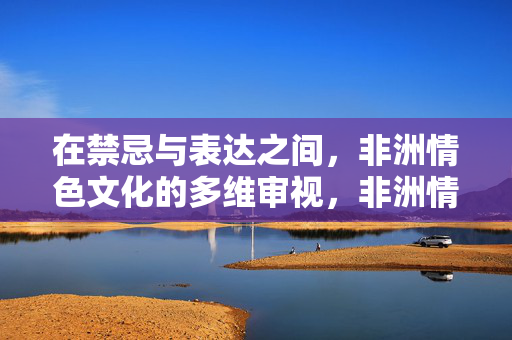 在禁忌与表达之间,非洲情色文化的多维审视,非洲情色文化,禁忌与表达之间的多维审视 在禁忌与表达之间,非洲情色文化的多维审视,非洲情色文化,禁忌与表达之间的多维审视