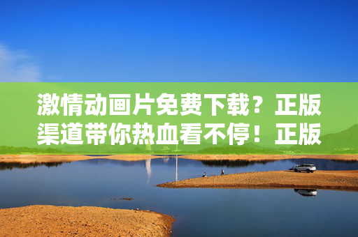 激情动画片免费下载？正版渠道带你热血看不停！正版激情动画片免费下载，热血看不停！