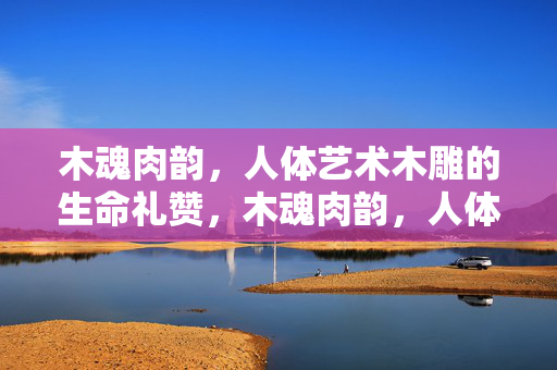 木魂肉韵,人体艺术木雕的生命礼赞,木魂肉韵,人体艺术木雕的生命礼赞 木魂肉韵,人体艺术木雕的生命礼赞,木魂肉韵,人体艺术木雕的生命礼赞