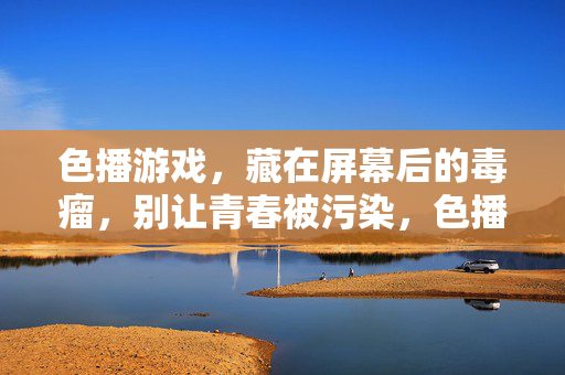 色播游戏,藏在屏幕后的毒瘤,别让青春被污染,色播游戏,藏在屏幕后的青春毒瘤 色播游戏,藏在屏幕后的毒瘤,别让青春被污染,色播游戏,藏在屏幕后的青春毒瘤
