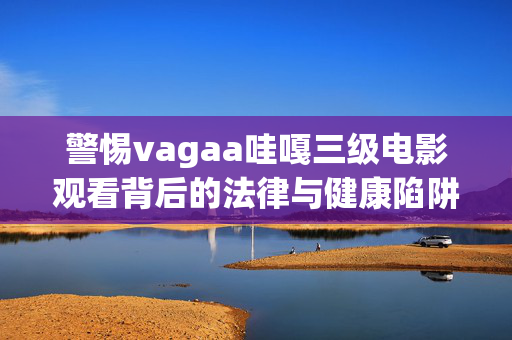 警惕vagaa哇嘎三级电影观看背后的法律与健康陷阱,警惕vagaa哇嘎三级电影观看背后的法律与健康陷阱 警惕vagaa哇嘎三级电影观看背后的法律与健康陷阱,警惕vagaa哇嘎三级电影观看背后的法律与健康陷阱