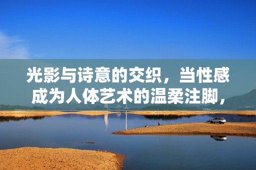 光影与诗意的交织,当性感成为人体艺术的温柔注脚,光影诗意,性感人体艺术的温柔注脚 光影与诗意的交织,当性感成为人体艺术的温柔注脚,光影诗意,性感人体艺术的温柔注脚