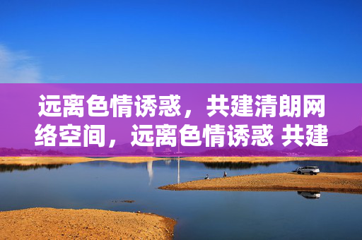 远离色情诱惑,共建清朗网络空间,远离色情诱惑 共建清朗网络空间 远离色情诱惑,共建清朗网络空间,远离色情诱惑 共建清朗网络空间