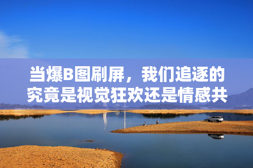当爆B图刷屏,我们追逐的究竟是视觉狂欢还是情感共鸣?爆B图刷屏,视觉狂欢还是情感共鸣? 当爆B图刷屏,我们追逐的究竟是视觉狂欢还是情感共鸣?爆B图刷屏,视觉狂欢还是情感共鸣?