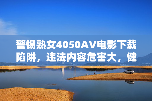 警惕熟女4050AV电影下载陷阱,违法内容危害大,健康娱乐才是正道 警惕熟女4050AV电影下载陷阱,违法内容危害大,健康娱乐才是正道