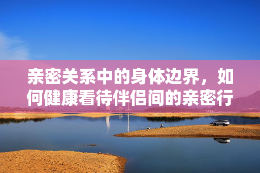亲密关系中的身体边界,如何健康看待伴侣间的亲密行为,亲密关系中的身体边界,健康看待伴侣间亲密行为 亲密关系中的身体边界,如何健康看待伴侣间的亲密行为,亲密关系中的身体边界,健康看待伴侣间亲密行为