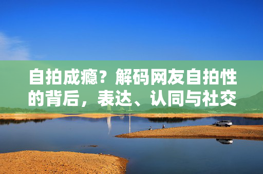 自拍成瘾?解码网友自拍性的背后,表达、认同与社交货币,自拍成瘾背后,表达、认同与社交货币的解码 自拍成瘾?解码网友自拍性的背后,表达、认同与社交货币,自拍成瘾背后,表达、认同与社交货币的解码