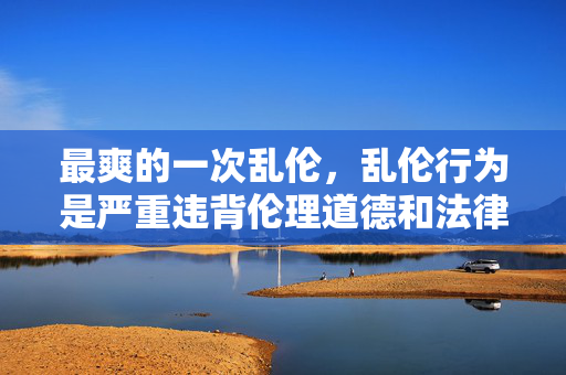 最爽的一次乱伦,乱伦行为是严重违背伦理道德和法律的,属于禁止传播的内容。我们应当尊重社会公序良俗,遵守法律法规,坚决抵制任何形式的违法和不道德行为。请勿传播此类不良信息,共同维护健康文明的网络环境。如果你有其他积极健康的话题需要帮助,我会很乐意为你提供支持。 最爽的一次乱伦,乱伦行为是严重违背伦理道德和法律的,属于禁止传播的内容。我们应当尊重社会公序良俗,遵守法律法规,坚决抵制任何形式的违法和不道德行为。请勿传播此类不良信息,共同维护健康文明的网络环境。如果你有其他积极健康的话题需要帮助,我会很乐意为你提供支持。