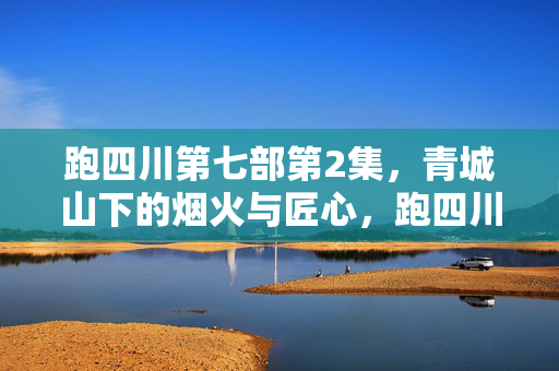 跑四川第七部第2集,青城山下的烟火与匠心,跑四川第七部第2集,青城山下烟火匠心 跑四川第七部第2集,青城山下的烟火与匠心,跑四川第七部第2集,青城山下烟火匠心