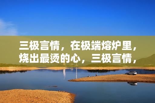 三极言情,在极端熔炉里,烧出最烫的心,三极言情,熔炉炼烫心 三极言情,在极端熔炉里,烧出最烫的心,三极言情,熔炉炼烫心