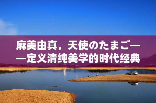 麻美由真,天使のたまご——定义清纯美学的时代经典,麻美由真与天使のたまご,清纯美学的时代经典 麻美由真,天使のたまご——定义清纯美学的时代经典,麻美由真与天使のたまご,清纯美学的时代经典