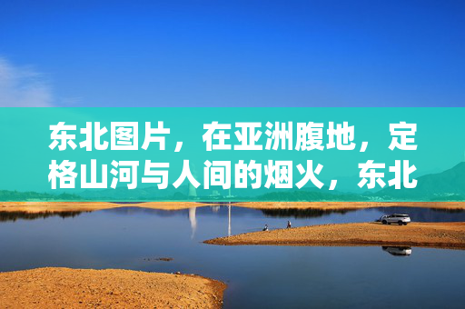 东北图片，在亚洲腹地，定格山河与人间的烟火，东北，亚洲腹地的山河烟火