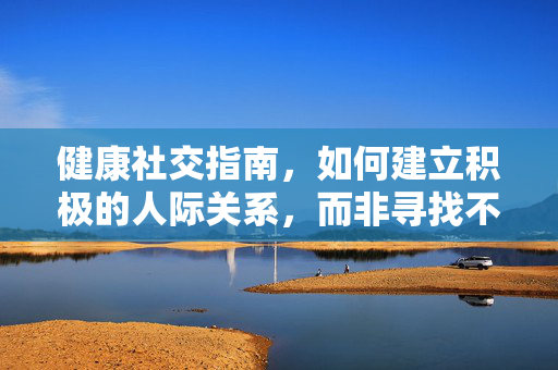 健康社交指南,如何建立积极的人际关系,而非寻找不当话题,健康社交指南,建立积极人际关系 健康社交指南,如何建立积极的人际关系,而非寻找不当话题,健康社交指南,建立积极人际关系