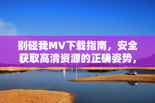 别碰我MV下载指南,安全获取高清资源的正确姿势,别碰我MV安全下载指南,高清资源获取正确姿势 别碰我MV下载指南,安全获取高清资源的正确姿势,别碰我MV安全下载指南,高清资源获取正确姿势