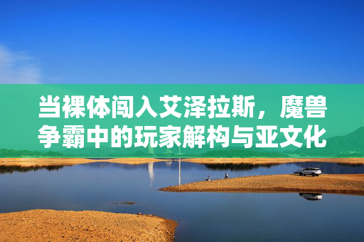 当裸体闯入艾泽拉斯,魔兽争霸中的玩家解构与亚文化狂欢,艾泽拉斯的裸体狂欢,玩家解构与亚文化颠覆 当裸体闯入艾泽拉斯,魔兽争霸中的玩家解构与亚文化狂欢,艾泽拉斯的裸体狂欢,玩家解构与亚文化颠覆