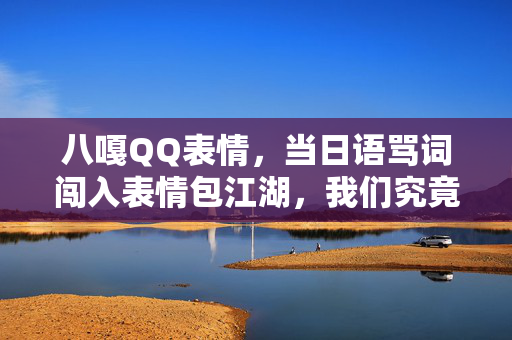 八嘎QQ表情,当日语骂词闯入表情包江湖,我们究竟在笑什么?八嘎表情包,日语骂词闯入江湖,我们究竟在笑什么? 八嘎QQ表情,当日语骂词闯入表情包江湖,我们究竟在笑什么?八嘎表情包,日语骂词闯入江湖,我们究竟在笑什么?