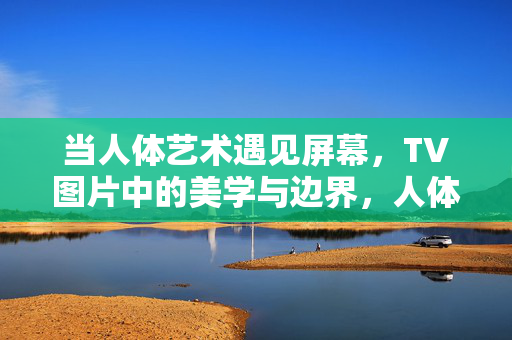 当人体艺术遇见屏幕,TV图片中的美学与边界,人体艺术遇见屏幕,TV图片的美学与边界 当人体艺术遇见屏幕,TV图片中的美学与边界,人体艺术遇见屏幕,TV图片的美学与边界