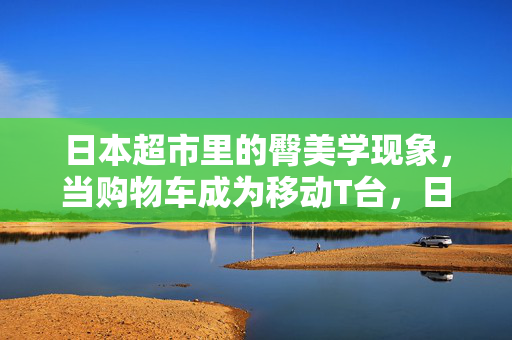 日本超市里的臀美学现象,当购物车成为移动T台,日本超市臀美学,购物车成移动T台 日本超市里的臀美学现象,当购物车成为移动T台,日本超市臀美学,购物车成移动T台