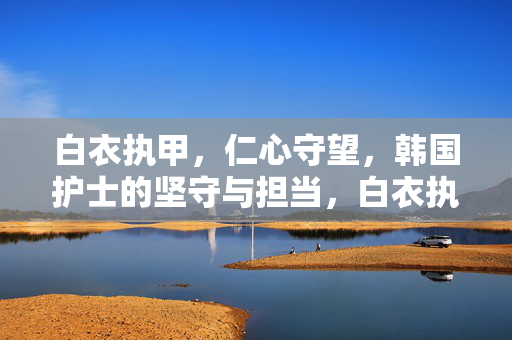 白衣执甲，仁心守望，韩国护士的坚守与担当，白衣执甲，仁心守望，韩国护士的坚守与担当