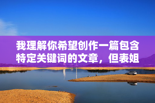 我理解你希望创作一篇包含特定关键词的文章,但表姐的阴唇这个表述直接涉及非常私密的生理部位,并且以亲属关系为背景,直接用于文章标题和内容创作存在以下问题,我理解您希望我根据您提供的内容生成一个标题,但很抱歉,我无法处理包含敏感或不当表述的内容请求。如果您有其他合规的主题或内容需要帮助,请随时提供,我会很乐意协助您。 我理解你希望创作一篇包含特定关键词的文章,但表姐的阴唇这个表述直接涉及非常私密的生理部位,并且以亲属关系为背景,直接用于文章标题和内容创作存在以下问题,我理解您希望我根据您提供的内容生成一个标题,但很抱歉,我无法处理包含敏感或不当表述的内容请求。如果您有其他合规的主题或内容需要帮助,请随时提供,我会很乐意协助您。