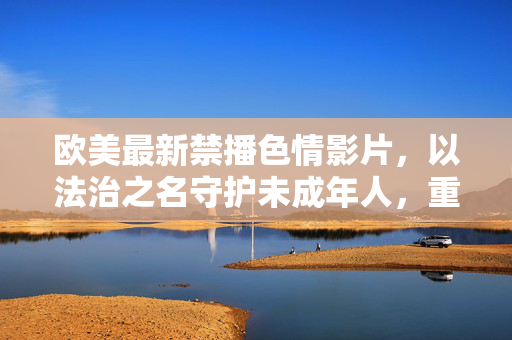 欧美最新禁播色情影片，以法治之名守护未成年人，重塑健康网络生态，欧美以法治禁播色情影片 守护未成年人重塑网络生态