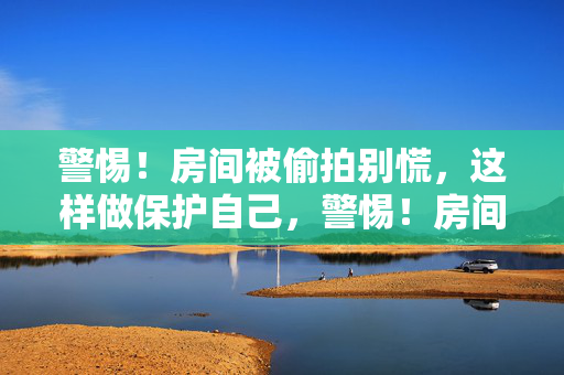警惕！房间被偷拍别慌，这样做保护自己，警惕！房间偷拍别慌，教你保护自己