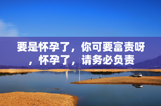 要是怀孕了，你可要富责呀，怀孕了，请务必负责