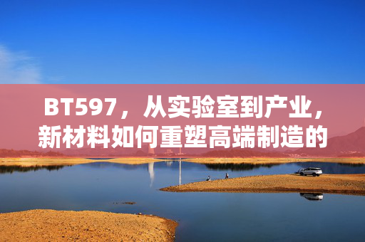 BT597，从实验室到产业，新材料如何重塑高端制造的未来，BT597，新材料从实验室到产业，重塑高端制造未来