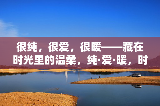 很纯,很爱,很暖——藏在时光里的温柔,纯·爱·暖,时光里的温柔 很纯,很爱,很暖——藏在时光里的温柔,纯·爱·暖,时光里的温柔