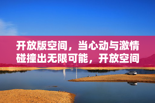 开放版空间，当心动与激情碰撞出无限可能，开放空间，心动与激情碰撞，绽放无限可能
