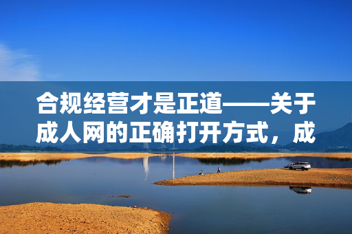 合规经营才是正道——关于成人网的正确打开方式,成人网合规经营,这才是正道 合规经营才是正道——关于成人网的正确打开方式,成人网合规经营,这才是正道