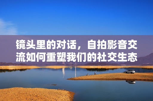 镜头里的对话，自拍影音交流如何重塑我们的社交生态，自拍影音，镜头对话重塑社交生态