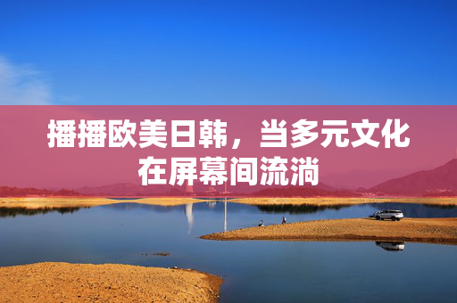 播播欧美日韩,当多元文化在屏幕间流淌 播播欧美日韩,当多元文化在屏幕间流淌