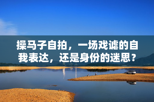 操马子自拍,一场戏谑的自我表达,还是身份的迷思?操马子自拍,戏谑表达还是身份迷思? 操马子自拍,一场戏谑的自我表达,还是身份的迷思?操马子自拍,戏谑表达还是身份迷思?