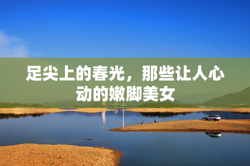 足尖上的春光,那些让人心动的嫩脚美女 足尖上的春光,那些让人心动的嫩脚美女